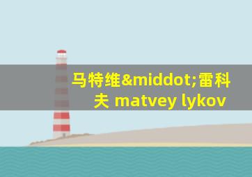 马特维·雷科夫 matvey lykov